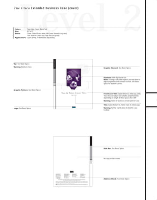 73.0946 Level 2 sales

7/2/98 1:40 PM

Page 12

Level 2

T h e C i s c o Extended Business Case (cover)

Two-Color Cover, Black Text
8.5" x 11"
Cover; Gilbert Esse, white, 80# Cover Smooth (recycled)
Text; Warren Lustro Dull, 100# Text (recycled)
Applications: Quark (Print), FrameMaker (Electronic)

Naming: Business Case

Graphic Element: See Basic Specs

Duotone: With 8-pt black rule.
Note: If using a full-color original, you may have to

adjust brightness and contrast in areas. See Basic
Specs for duotone curves.

Graphic Pattern: See Basic Specs
Ty p e i n F r o n t C o v e r Ti t l e
Type in Title

FrontCoverTitle: Sabon Roman SC, Initial caps, 24/28,

Track 30. (Can adjust size smaller proportionately
depending on length of title). Space after .069"
Naming: Name of business or main point of case
Title: Sabon Roman SC, 12/30, Track 10, initial caps
Naming: Further clarification of what the case

Logo: See Basic Specs

is about

Side Bar: See Basic Specs

No copy on back cover

Corporate Headquarters
Cisco Systems, Inc.
170 West Tasman Drive
San Jose, CA 95134-1706
USA
World Wide Web URL:
http://www.cisco.com
Tel: 408 526-4000
800 553-NETS (6387)
Fax: 408 526-4100

European Headquarters
Cisco Systems Europe s.a.r.l.
Parc Evolic-Batiment L1/L2
16, Avenue du Quebec
BP 706-Villebon
91961 Courtaboeuf Cedex
France
Tel: 33 1 6918 61 00
Fax: 33 1 6928 83 26

Americas Headquarters
Cisco Systems, Inc.
170 West Tasman Drive
San Jose, CA 95134-1706
USA
Tel: 408 526-7660
Fax: 408 526-4646

Asia Headquarters
Nihon Cisco Systems K.K.
Fuji Building
3-2-3 Marunouchi
Chiyoda-ku, Tokyo 100
Japan
Tel: 81 3 5219 6000
Fax: 81 3 5219 6010

Cisco Systems has more than 190 offices in the following countries. Addresses, phone numbers, and fax numbers are listed on the

C i s c o C o n n e c t i o n O n l i n e W e b s i t e a t h t t p : / / w ww. c i s c o . c o m .
Argentina • Australia • Austria • Belgium • Brazil • Canada • Chile • China (PRC) • Colombia • Costa Rica • Czech Republic • Denmark
F i n l a n d • F r a n c e • G e r m a n y • H o n g Ko n g • H u n g a r y • I n d i a • I n d o n e s i a • I r e l a n d • I s r a e l • I t a l y • J a p a n • Ko r e a • M a l a y s i a • M e x i c o
The Netherlands • New Zealand • Norway • Philippines • Poland • Portugal • Russia • Singapore • South Africa • Spain • Sweden • Switzerland
Taiwan, ROC • Thailand • United Arab Emirates • United Kingdom • Venezuela
Copyright © 1997 Cisco Systems, Inc. All rights reserved. Printed in USA. Cisco Systems is a trademarks; LightStream, MultiNet, MultiWare, OptiClass, Personal Ethernet, Phase/IP, RPS, StrataCom, TGV,
the TGV logo, and UniverCD are registered trademarks of Cisco Systems, Inc. All other trademarks, service marks, registered trademarks, or registered service marks mentioned in this document are the
property of their respective owners.
Lit # XXXXXX 12/96 M

Address Block: See Basic Specs

TO DOWNLOADS

Bar: See Basic Specs

Business Case

Colors:
Size:
Stock:

GO!

 
