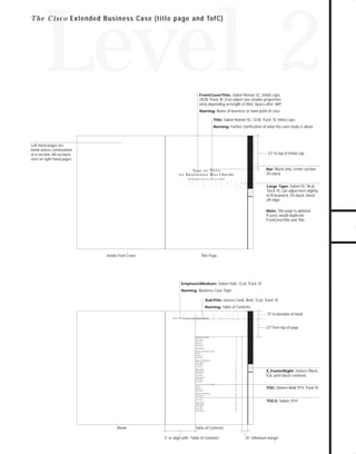 73.0946 Level 2 sales

7/2/98 1:40 PM

Page 13

Level 2
FrontCoverTitle: Sabon Roman SC, Initial caps,

24/28, Track 30. (Can adjust size smaller proportionately depending on length of title). Space after .069".
Naming: Name of business or main point of case
Title: Sabon Roman SC, 12/30, Track 10, initial caps
Naming: Further clarification of what the case study is about

Left-hand pages are
blank unless continuation
of a section. All sections
start on right-hand pages.

3.5" to top of Initial cap

Bar: Black only, center section
3% black

Ty p e i n Ti t l e
t o B u s i n e s s e s Wo r l d w i d e

Strategy
The Business Case for ATM in the WAN

Large Type: Sabon SC, 96 pt,
Track 10, can adjust kern slightly
to fit keyword, 3% black, bleed
off edge.
Note: Title page is optional.
If used, would duplicate
FrontCoverTitle and Title.

Inside Front Cover

Title Page

EmphasisMedium: Sabon Italic 12 pt, Track 10
Naming: Business Case Topic
SubTitle: Univers Cond. Bold, 12 pt, Track 10
Naming: Table of Contents

Contents

.75" to baseline of head

WAN ATM Businesss Case Table of Contents

2.5" from top of page
Executive Summary

1

Lorem ipsum

1

dolor sit ame

2

consectetuer

2

adipiscing elit

3

Introduction

5

Decrease Costs 30% to 50%

7

euismod
tincidunt ut
laoreet dolore

7
8
9

Improve Performance

11

magna aliquam

11

erat volutpat

11

Ut wisi enim

12

Reduce Risk

13

magna aliquam

13

erat volutpat

13

Ut wisi enim

14

magna aliquam

14

1

erat volutpat

14

Ut wisi enim

15

Decrease Costs 30% to 50%

17

euismod
tincidunt ut

17
18

laoreet dolore

23

magna aliquam

TOC: Univers Bold, 9/14, Track 10.

19

Improve Performance

23

erat volutpat

23

Ut wisi enim

24

Reduce Risk

25

magna aliquam

25

erat volutpat

28

magna aliquam

TOC2: Sabon, 9/14

26

Ut wisi enim

Blank

Z_FooterRight: Univers Black,
9 pt, print black centered.

28

Table of Contents
3” or align with “Table of Contents”

.25” Minimum margin

TO DOWNLOADS

T h e C i s c o Extended Business Case (title page and TofC)

GO!

 
