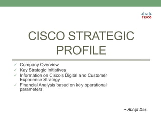 CISCO STRATEGIC
PROFILE
 Company Overview
 Key Strategic Initiatives
 Information on Cisco’s Digital and Customer
Experience Strategy
 Financial Analysis based on key operational
parameters
~ Abhijit Das
 