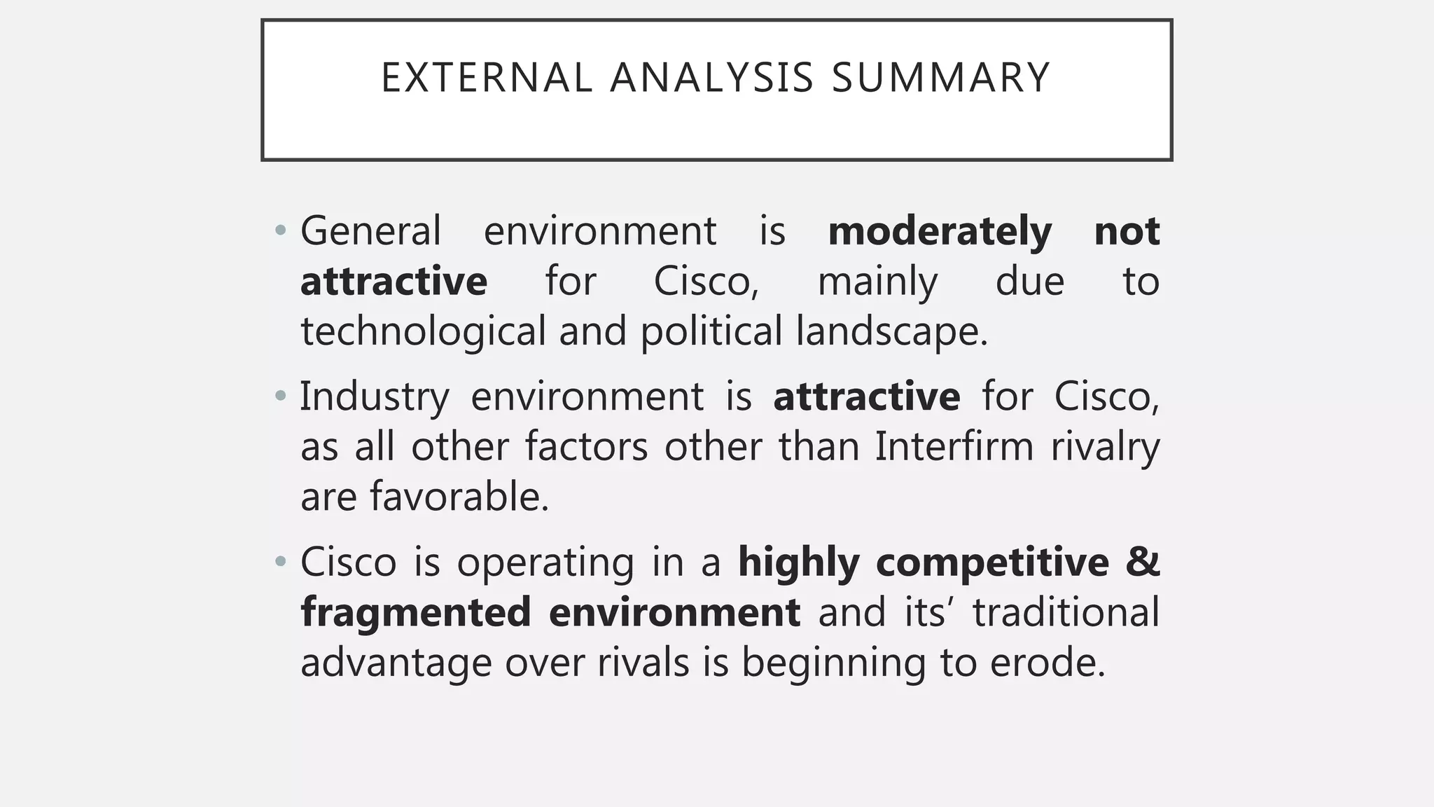 EXTERNAL ANALYSIS SUMMARY
• General environment is moderately not
attractive for Cisco, mainly due to
technological and political landscape.
• Industry environment is attractive for Cisco,
as all other factors other than Interfirm rivalry
are favorable.
• Cisco is operating in a highly competitive &
fragmented environment and its’ traditional
advantage over rivals is beginning to erode.
 