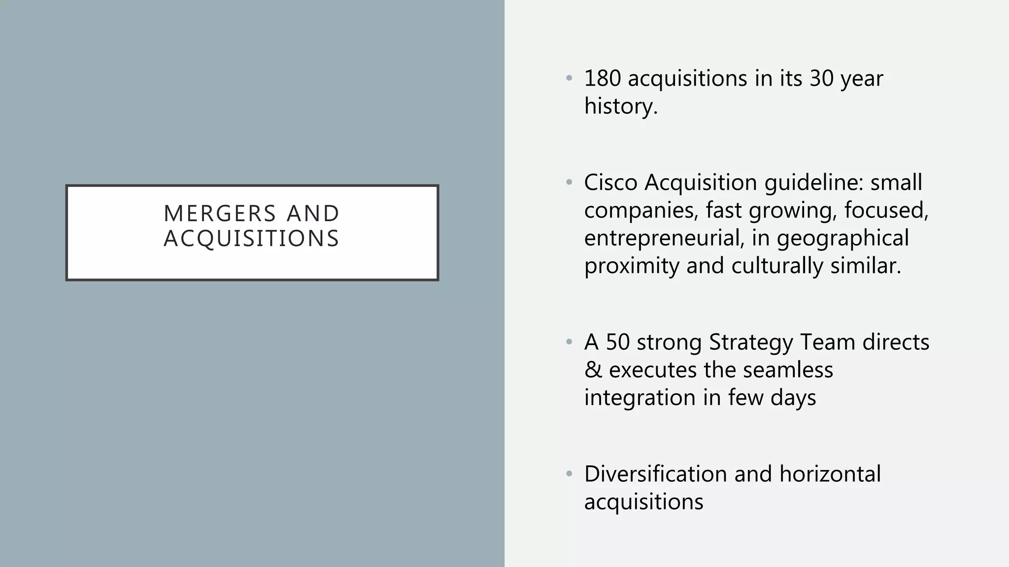 MERGERS AND
ACQUISITIONS
• 180 acquisitions in its 30 year
history.
• Cisco Acquisition guideline: small
companies, fast growing, focused,
entrepreneurial, in geographical
proximity and culturally similar.
• A 50 strong Strategy Team directs
& executes the seamless
integration in few days
• Diversification and horizontal
acquisitions
 