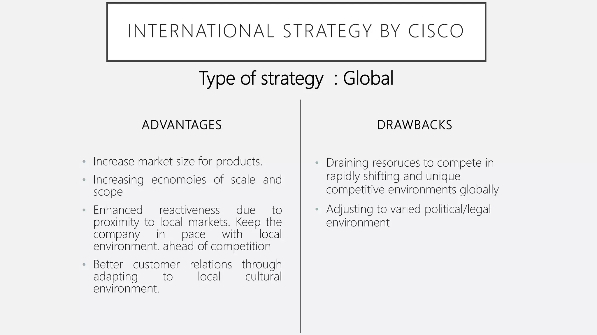 ADVANTAGES
• Increase market size for products.
• Increasing ecnomoies of scale and
scope
• Enhanced reactiveness due to
proximity to local markets. Keep the
company in pace with local
environment. ahead of competition
• Better customer relations through
adapting to local cultural
environment.
• Draining resoruces to compete in
rapidly shifting and unique
competitive environments globally
• Adjusting to varied political/legal
environment
DRAWBACKS
INTERNATIONAL STRATEGY BY CISCO
Type of strategy : Global
 