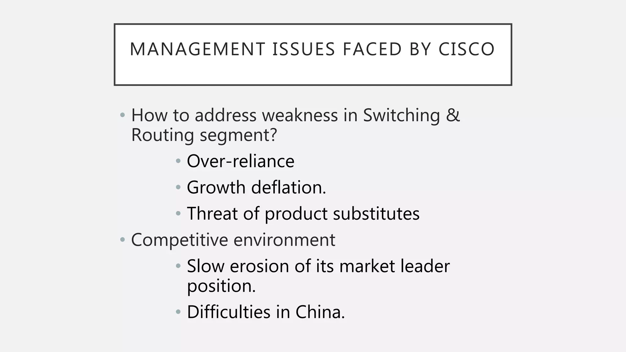 MANAGEMENT ISSUES FACED BY CISCO
• How to address weakness in Switching &
Routing segment?
• Over-reliance
• Growth deflation.
• Threat of product substitutes
• Competitive environment
• Slow erosion of its market leader
position.
• Difficulties in China.
 