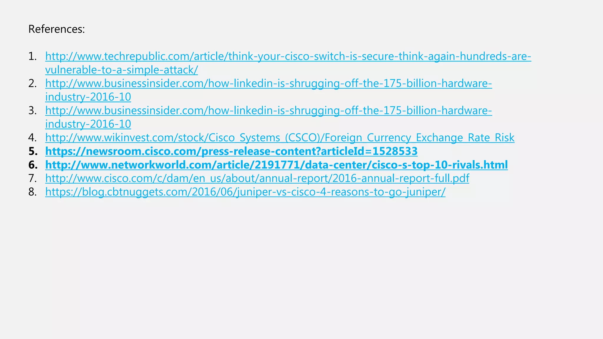 References:
1. http://www.techrepublic.com/article/think-your-cisco-switch-is-secure-think-again-hundreds-are-
vulnerable-to-a-simple-attack/
2. http://www.businessinsider.com/how-linkedin-is-shrugging-off-the-175-billion-hardware-
industry-2016-10
3. http://www.businessinsider.com/how-linkedin-is-shrugging-off-the-175-billion-hardware-
industry-2016-10
4. http://www.wikinvest.com/stock/Cisco_Systems_(CSCO)/Foreign_Currency_Exchange_Rate_Risk
5. https://newsroom.cisco.com/press-release-content?articleId=1528533
6. http://www.networkworld.com/article/2191771/data-center/cisco-s-top-10-rivals.html
7. http://www.cisco.com/c/dam/en_us/about/annual-report/2016-annual-report-full.pdf
8. https://blog.cbtnuggets.com/2016/06/juniper-vs-cisco-4-reasons-to-go-juniper/
 