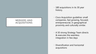 MERGERS AND
ACQUISITIONS
• 180 acquisitions in its 30 year
history.
• Cisco Acquisition guideline: small
companies, fast growing, focused,
entrepreneurial, in geographical
proximity and culturally similar.
• A 50 strong Strategy Team directs
& executes the seamless
integration in few days
• Diversification and horizontal
acquisitions
 