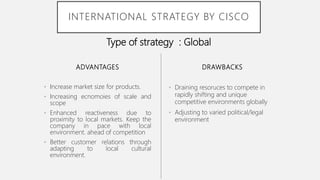 ADVANTAGES
• Increase market size for products.
• Increasing ecnomoies of scale and
scope
• Enhanced reactiveness due to
proximity to local markets. Keep the
company in pace with local
environment. ahead of competition
• Better customer relations through
adapting to local cultural
environment.
• Draining resoruces to compete in
rapidly shifting and unique
competitive environments globally
• Adjusting to varied political/legal
environment
DRAWBACKS
INTERNATIONAL STRATEGY BY CISCO
Type of strategy : Global
 
