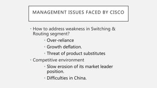 MANAGEMENT ISSUES FACED BY CISCO
• How to address weakness in Switching &
Routing segment?
• Over-reliance
• Growth deflation.
• Threat of product substitutes
• Competitive environment
• Slow erosion of its market leader
position.
• Difficulties in China.
 