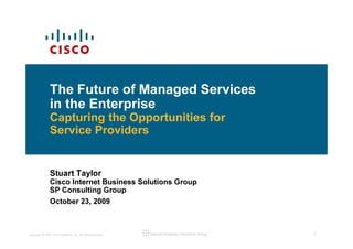 The Future of Managed Services
               in the Enterprise
               Capturing the Opportunities for
               Service Providers


               Stuart Taylor
               Cisco Internet Business Solutions Group
               SP Consulting Group
               October 23, 2009



Copyright © 2009 Cisco Systems, Inc. All rights reserved.   Internet Business Solutions Group   0
 