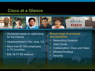Cisco at a Glance




 Worldwide leader in networking                               Broad range of products
  for the Internet                                             and solutions:
 Headquartered in San Jose, CA                                 Networking Systems
                                                                Data Center
 More than 67,000 employees
                                                                Collaboration, Voice and Video
  in 75 Countries
                                                                Mobility/Wireless
 $36.1B FY’09 revenue                                          Security




             © 2009 Cisco Systems, Inc. All rights reserved.                                      1
 