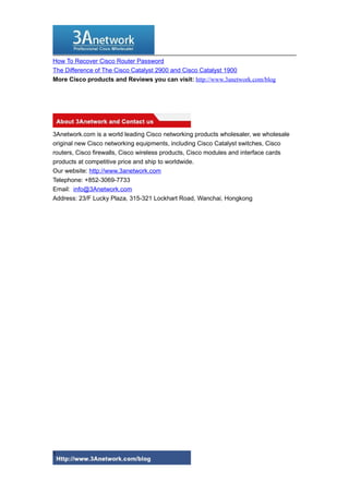 How To Recover Cisco Router Password
The Difference of The Cisco Catalyst 2900 and Cisco Catalyst 1900
More Cisco products and Reviews you can visit: http://www.3anetwork.com/blog

3Anetwork.com is a world leading Cisco networking products wholesaler, we wholesale
original new Cisco networking equipments, including Cisco Catalyst switches, Cisco
routers, Cisco firewalls, Cisco wireless products, Cisco modules and interface cards
products at competitive price and ship to worldwide.
Our website: http://www.3anetwork.com
Telephone: +852-3069-7733
Email: info@3Anetwork.com
Address: 23/F Lucky Plaza, 315-321 Lockhart Road, Wanchai, Hongkong

5

 
