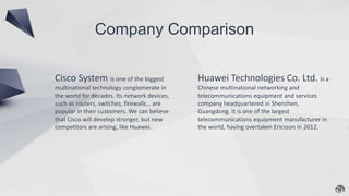 Company Comparison
Cisco System is one of the biggest
multinational technology conglomerate in
the world for decades. Its network devices,
such as routers, switches, firewalls… are
popular in their customers. We can believe
that Cisco will develop stronger, but new
competitors are arising, like Huawei.
Huawei Technologies Co. Ltd. is a
Chinese multinational networking and
telecommunications equipment and services
company headquartered in Shenzhen,
Guangdong. It is one of the largest
telecommunications equipment manufacturer in
the world, having overtaken Ericsson in 2012.
 
