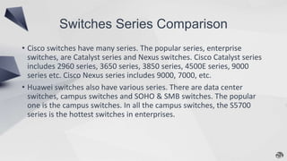 Switches Series Comparison
• Cisco switches have many series. The popular series, enterprise
switches, are Catalyst series and Nexus switches. Cisco Catalyst series
includes 2960 series, 3650 series, 3850 series, 4500E series, 9000
series etc. Cisco Nexus series includes 9000, 7000, etc.
• Huawei switches also have various series. There are data center
switches, campus switches and SOHO & SMB switches. The popular
one is the campus switches. In all the campus switches, the S5700
series is the hottest switches in enterprises.
 