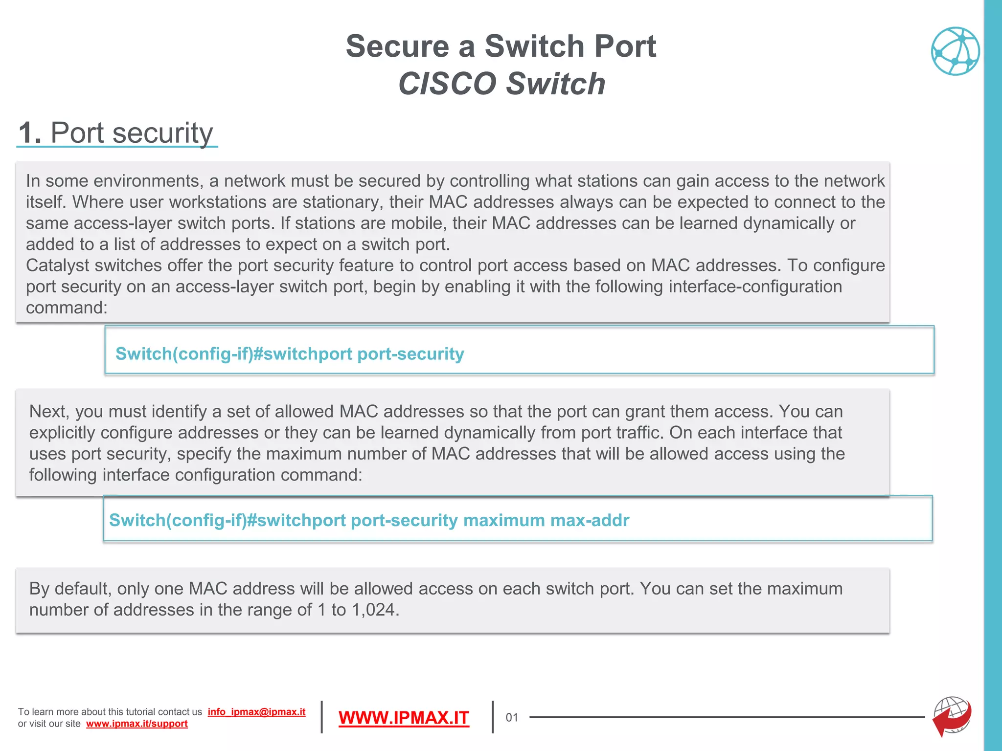 To learn more about this tutorial contact us info_ipmax@ipmax.it
or visit our site www.ipmax.it/support WWW.IPMAX.IT
Next, you must identify a set of allowed MAC addresses so that the port can grant them access. You can
explicitly configure addresses or they can be learned dynamically from port traffic. On each interface that
uses port security, specify the maximum number of MAC addresses that will be allowed access using the
following interface configuration command:
Switch(config-if)#switchport port-security maximum max-addr
01
In some environments, a network must be secured by controlling what stations can gain access to the network
itself. Where user workstations are stationary, their MAC addresses always can be expected to connect to the
same access-layer switch ports. If stations are mobile, their MAC addresses can be learned dynamically or
added to a list of addresses to expect on a switch port.
Catalyst switches offer the port security feature to control port access based on MAC addresses. To configure
port security on an access-layer switch port, begin by enabling it with the following interface-configuration
command:
Switch(config-if)#switchport port-security
Secure a Switch Port
CISCO Switch
1. Port security
By default, only one MAC address will be allowed access on each switch port. You can set the maximum
number of addresses in the range of 1 to 1,024.
 