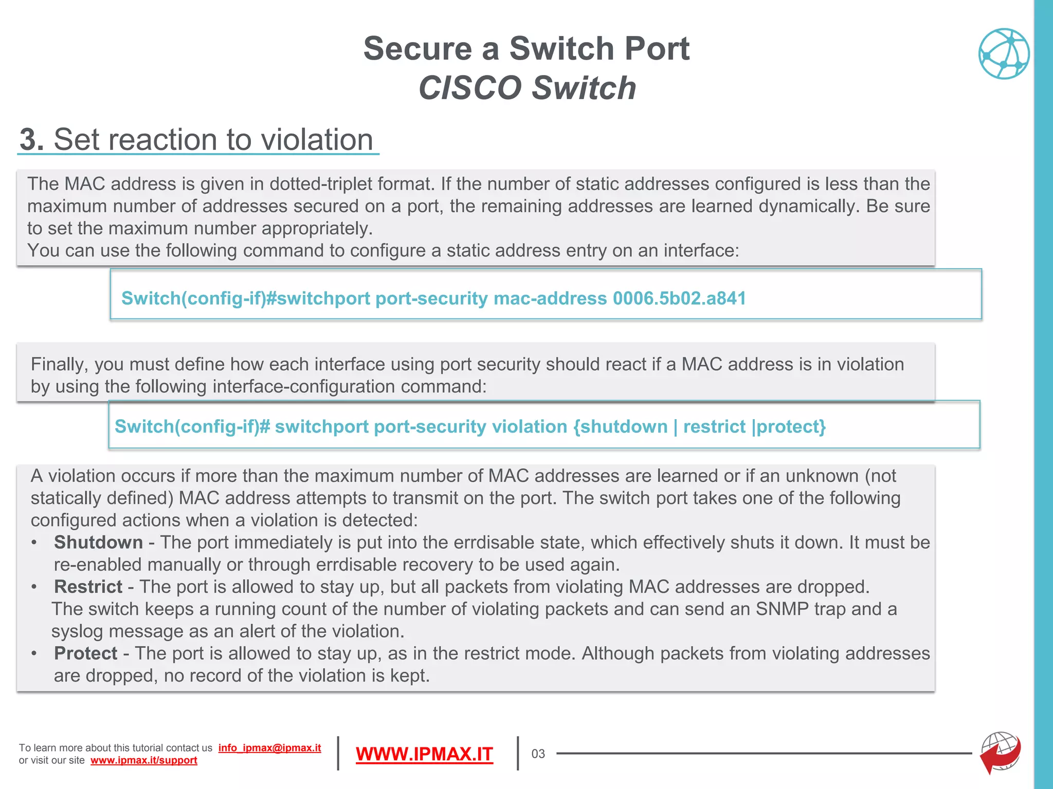 To learn more about this tutorial contact us info_ipmax@ipmax.it
or visit our site www.ipmax.it/support WWW.IPMAX.IT
Finally, you must define how each interface using port security should react if a MAC address is in violation
by using the following interface-configuration command:
Switch(config-if)# switchport port-security violation {shutdown | restrict |protect}
03
The MAC address is given in dotted-triplet format. If the number of static addresses configured is less than the
maximum number of addresses secured on a port, the remaining addresses are learned dynamically. Be sure
to set the maximum number appropriately.
You can use the following command to configure a static address entry on an interface:
Switch(config-if)#switchport port-security mac-address 0006.5b02.a841
Secure a Switch Port
CISCO Switch
3. Set reaction to violation
A violation occurs if more than the maximum number of MAC addresses are learned or if an unknown (not
statically defined) MAC address attempts to transmit on the port. The switch port takes one of the following
configured actions when a violation is detected:
• Shutdown - The port immediately is put into the errdisable state, which effectively shuts it down. It must be
re-enabled manually or through errdisable recovery to be used again.
• Restrict - The port is allowed to stay up, but all packets from violating MAC addresses are dropped.
The switch keeps a running count of the number of violating packets and can send an SNMP trap and a
syslog message as an alert of the violation.
• Protect - The port is allowed to stay up, as in the restrict mode. Although packets from violating addresses
are dropped, no record of the violation is kept.
 