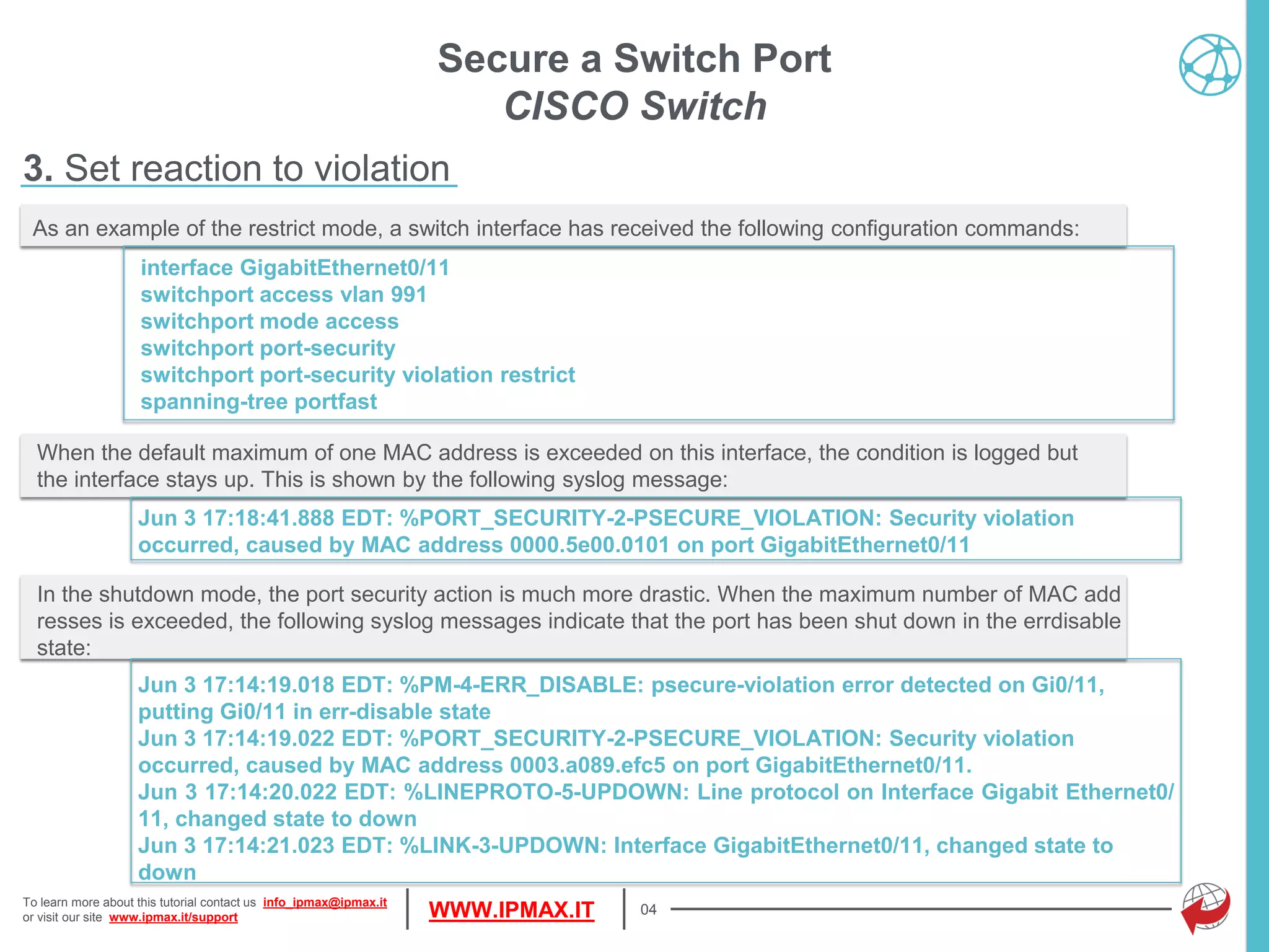 To learn more about this tutorial contact us info_ipmax@ipmax.it
or visit our site www.ipmax.it/support WWW.IPMAX.IT
When the default maximum of one MAC address is exceeded on this interface, the condition is logged but
the interface stays up. This is shown by the following syslog message:
Jun 3 17:18:41.888 EDT: %PORT_SECURITY-2-PSECURE_VIOLATION: Security violation
occurred, caused by MAC address 0000.5e00.0101 on port GigabitEthernet0/11
04
As an example of the restrict mode, a switch interface has received the following configuration commands:
interface GigabitEthernet0/11
switchport access vlan 991
switchport mode access
switchport port-security
switchport port-security violation restrict
spanning-tree portfast
Secure a Switch Port
CISCO Switch
3. Set reaction to violation
In the shutdown mode, the port security action is much more drastic. When the maximum number of MAC add
resses is exceeded, the following syslog messages indicate that the port has been shut down in the errdisable
state:
Jun 3 17:14:19.018 EDT: %PM-4-ERR_DISABLE: psecure-violation error detected on Gi0/11,
putting Gi0/11 in err-disable state
Jun 3 17:14:19.022 EDT: %PORT_SECURITY-2-PSECURE_VIOLATION: Security violation
occurred, caused by MAC address 0003.a089.efc5 on port GigabitEthernet0/11.
Jun 3 17:14:20.022 EDT: %LINEPROTO-5-UPDOWN: Line protocol on Interface Gigabit Ethernet0/
11, changed state to down
Jun 3 17:14:21.023 EDT: %LINK-3-UPDOWN: Interface GigabitEthernet0/11, changed state to
down
 