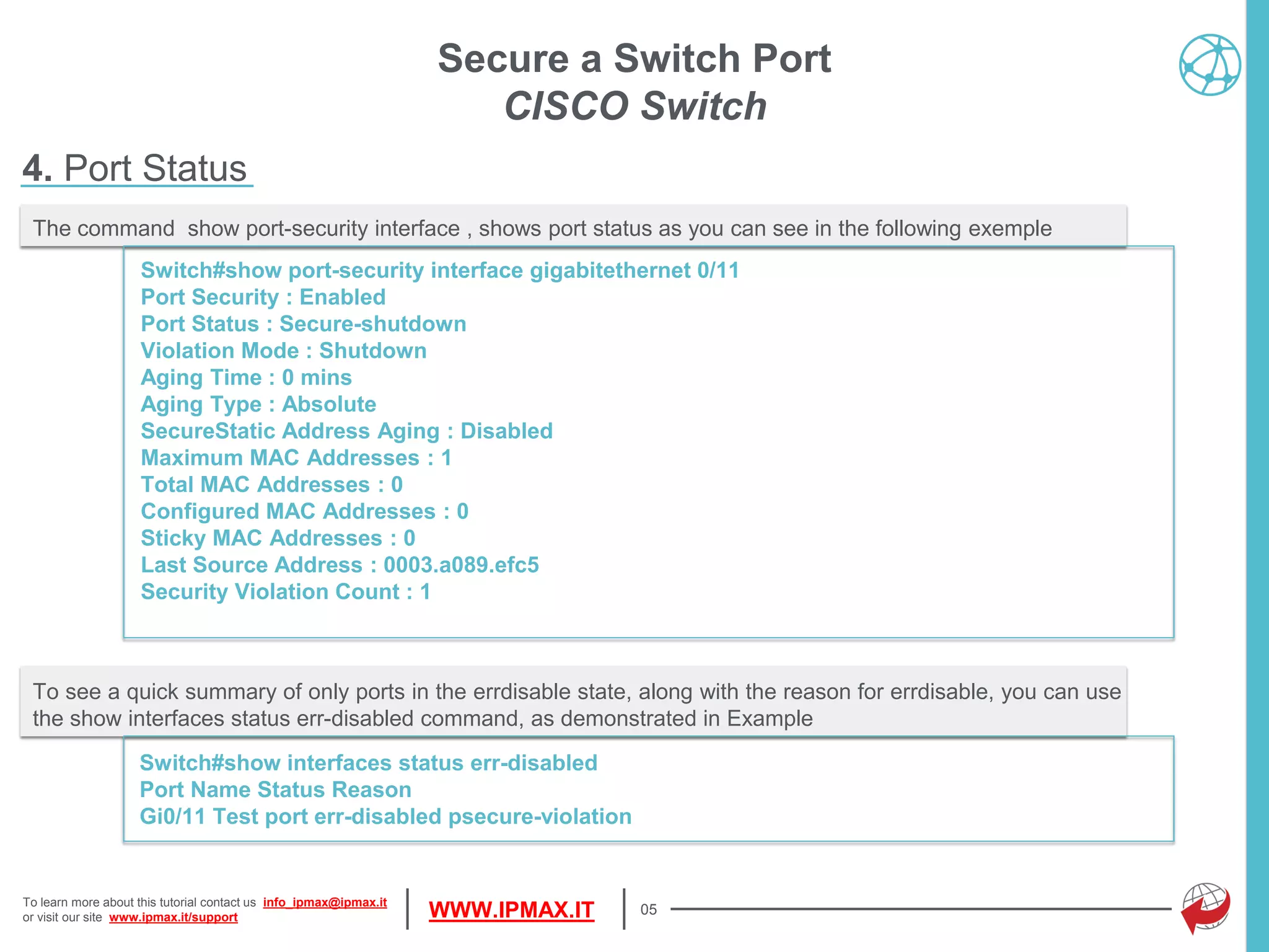 To learn more about this tutorial contact us info_ipmax@ipmax.it
or visit our site www.ipmax.it/support WWW.IPMAX.IT 05
The command show port-security interface , shows port status as you can see in the following exemple
Switch#show port-security interface gigabitethernet 0/11
Port Security : Enabled
Port Status : Secure-shutdown
Violation Mode : Shutdown
Aging Time : 0 mins
Aging Type : Absolute
SecureStatic Address Aging : Disabled
Maximum MAC Addresses : 1
Total MAC Addresses : 0
Configured MAC Addresses : 0
Sticky MAC Addresses : 0
Last Source Address : 0003.a089.efc5
Security Violation Count : 1
Secure a Switch Port
CISCO Switch
4. Port Status
To see a quick summary of only ports in the errdisable state, along with the reason for errdisable, you can use
the show interfaces status err-disabled command, as demonstrated in Example
Switch#show interfaces status err-disabled
Port Name Status Reason
Gi0/11 Test port err-disabled psecure-violation
 