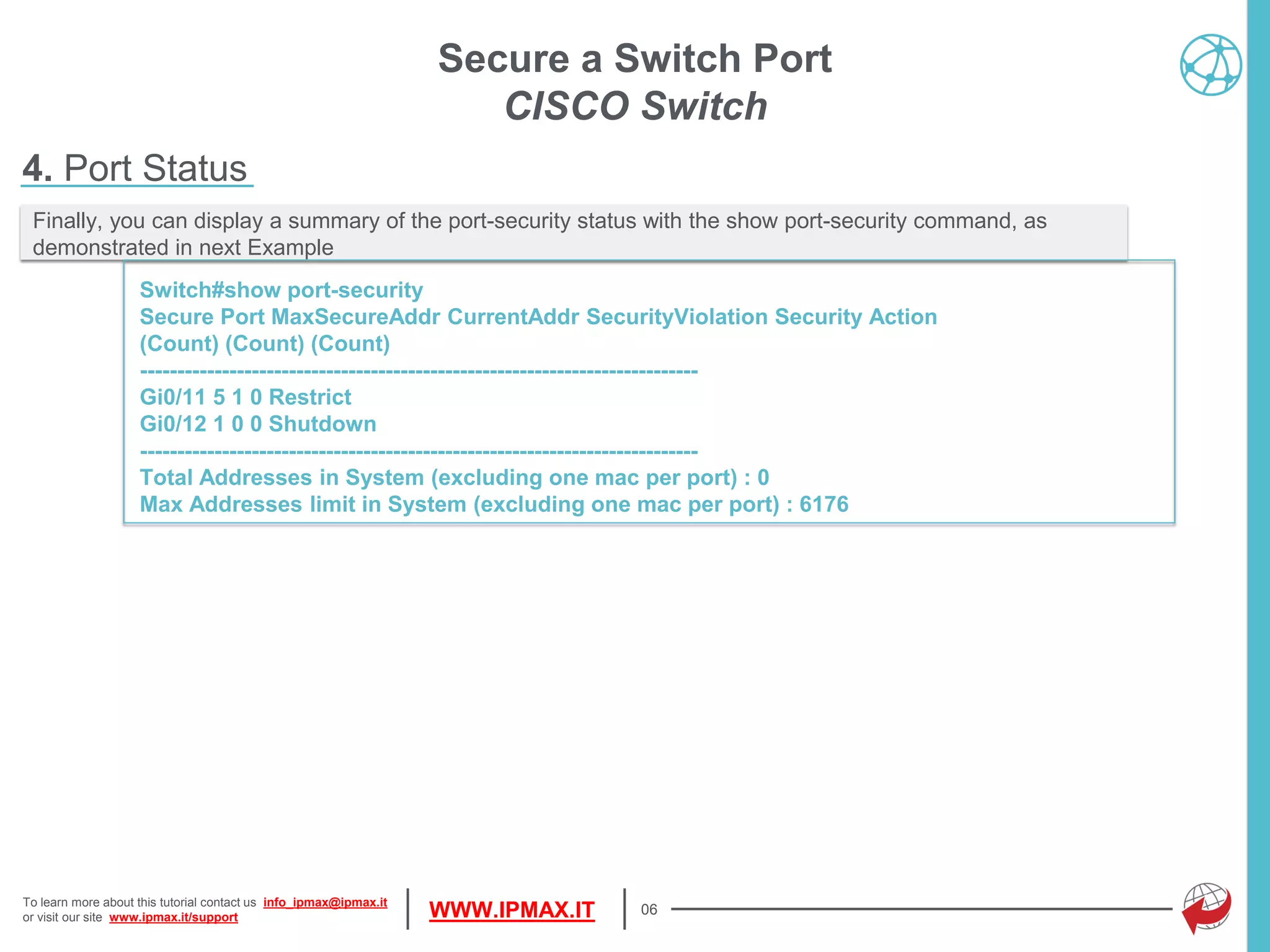 To learn more about this tutorial contact us info_ipmax@ipmax.it
or visit our site www.ipmax.it/support WWW.IPMAX.IT 06
Finally, you can display a summary of the port-security status with the show port-security command, as
demonstrated in next Example
Switch#show port-security
Secure Port MaxSecureAddr CurrentAddr SecurityViolation Security Action
(Count) (Count) (Count)
---------------------------------------------------------------------------
Gi0/11 5 1 0 Restrict
Gi0/12 1 0 0 Shutdown
---------------------------------------------------------------------------
Total Addresses in System (excluding one mac per port) : 0
Max Addresses limit in System (excluding one mac per port) : 6176
Secure a Switch Port
CISCO Switch
4. Port Status
 