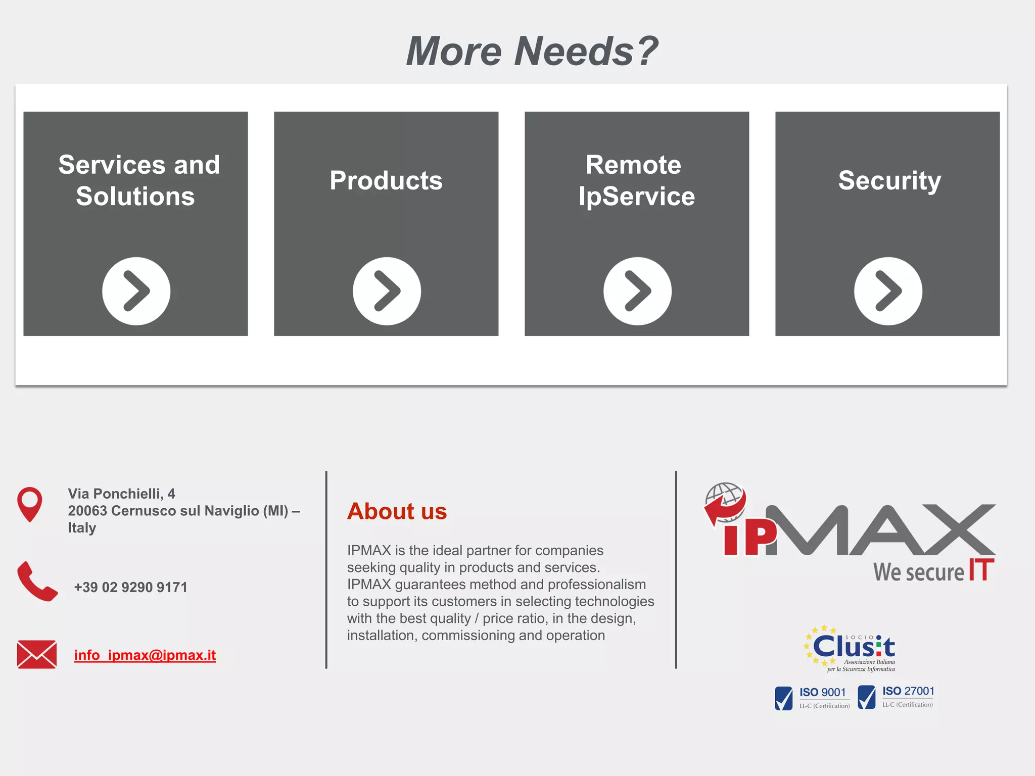 To learn more about this tutorial contact us info_ipmax@ipmax.it
or visit our site www.ipmax.it/support WWW.IPMAX.IT
More Needs?
Services and
Solutions
Products
Remote
IpService
Security
Via Ponchielli, 4
20063 Cernusco sul Naviglio (MI) –
Italy
+39 02 9290 9171
info_ipmax@ipmax.it
About us
IPMAX is the ideal partner for companies
seeking quality in products and services.
IPMAX guarantees method and professionalism
to support its customers in selecting technologies
with the best quality / price ratio, in the design,
installation, commissioning and operation
 