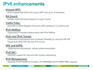 • Unicast RPF:
            PFC4 support both Strict and Loose uRPF with up to 16 interfaces.

• RA Guard:
            Multiple mode RA Guard Support on Layer 2 ports.

• Traffic Filter:
            Uses ACL to block Neighbor Discovery (ND) packets on L2 switch ports.

• IPv6 Netflow:
            Supervisor2T maintains feature parity with IPv4 Netflow

• IPv6 over IPv4 Tunnel:
            Performance Improvement and increased Flexibility by using the HW FIB
            Supports for IPv6 VRF lite over IPv4 tunnel.

• 6PE and 6VPE:
              Performance improvement, without packet recirculation.

• IPv6 HA*:
            SSO/NSF support for intra and inter chassis redundancy.

• IPv6 Management:
            Separate IPv4/IPv6/MPLS Counters, IP-FORWARD and IP SNMP MIBs supports


© 2011 Cisco and/or its affiliates. All rights reserved.                             Cisco Confidential   117
 