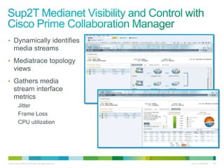 • Dynamically identifies
      media streams
• Mediatrace topology
      views
• Gathers media
      stream interface
      metrics
           Jitter
           Frame Loss
           CPU utilization




© 2011 Cisco and/or its affiliates. All rights reserved.   Cisco Confidential   125
 