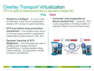 OTV is used to interconnect the L2 domains of each DC

 • Simple to configure – In a 2 or 3 site                  • Currently* only supported on
   environment, a few lines of configuration                 Nexus product line – Currently*, OTV
   enables OTV (shown in upcoming slides)                    is only supported on the Nexus family of
                                                             switches. (Nexus 7xxx and Nexus 5xxx)
 • OTV has built-in loop prevention
   mechanism – This enables each site to
   run it’s own loop prevention mechanisms
   independently (spanning tree, VPC, etc.)

 • Dynamic learning of OTV
   Neighbors – This eliminates the need to
   configure and manage individual
   PseudoWires or Tunnels between Data
   Center switches. Encapsulation of traffic
   is dynamic and efficient.




© 2010 Cisco and/or its affiliates. All rights reserved.                                  Cisco Confidential   137
 