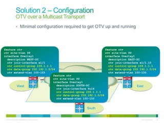 OTV over a Multicast Transport
                  • Minimal configuration required to get OTV up and running




feature otv                                                   feature otv
otv site-vlan 99                                              otv site-vlan 99
interface Overlay1                                            interface Overlay1
  description WEST-DC                                           description EAST-DC
  otv join-interface e1/1                                       otv join-interface e1/1.10
  otv control-group 239.1.1.1                                   otv control-group 239.1.1.1
  otv data-group 232.192.1.0/24                                 otv data-group 232.192.1.0/24
  otv extend-vlan 100-150
                OTV                                             otv extend-vlan 100-150
                                                                          OTV
                              feature otv
                              otv site-vlan 99
                      IP A    interface Overlay1                     IP B
        West                    description SOUTH-DC                             East
                                otv join-interface Po16
                                otv control-group 239.1.1.1
                                otv data-group 232.192.1.0/24
                                        IP C
                                             OTV
                                otv extend-vlan 100-150


                                                            South


 © 2010 Cisco and/or its affiliates. All rights reserved.                          Cisco Confidential   140
 