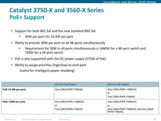 Cisco Confidential –Under NDA Only – DO NOT Distribute



      Catalyst 3750-X and 3560-X Series
      PoE+ Support

         Support for both 802.3af and the new standard 802.3at
                         30W per port VS. 15.4W per port
         Ability to provide 30W per port on all 48-ports simultaneously
                         Requirement for 30W in all ports simultaneously is 1440W for a 48-port switch and
                          720W for a 24-port switch
         PoE is also supported with the DC power supply (175W of PoE)
         Ability to assign priorities (high/low) to each port
                  Useful for intelligent power shedding!




Presentation_ID       © 2009 Cisco Systems, Inc. All rights reserved.   Cisco Confidential                                                      33
 
