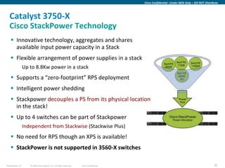 Cisco Confidential –Under NDA Only – DO NOT Distribute



  Catalyst 3750-X
  Cisco StackPower Technology
     Innovative technology, aggregates and shares
      available input power capacity in a Stack
     Flexible arrangement of power supplies in a stack
                  Up to 8.8Kw power in a stack
     Supports a “zero-footprint” RPS deployment
     Intelligent power shedding
     Stackpower decouples a PS from its physical location
      in the stack!
     Up to 4 switches can be part of Stackpower
                  Independent from Stackwise (Stackwise Plus)
     No need for RPS though an XPS is available!
     StackPower is not supported in 3560-X switches

Presentation_ID      © 2009 Cisco Systems, Inc. All rights reserved.   Cisco Confidential                                                      35
 