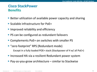 Cisco Confidential –Under NDA Only – DO NOT Distribute



            Cisco StackPower
            Benefits

            Better utilization of available power capacity and sharing
            Scalable infrastructure for PoE+
            Improved reliability and efficiency
            PS can be configured as redundant failovers
            Complements PoE+ on switches with smaller PS
            “zero footprint” RPS (Redundant mode)
                  Except in a fully loaded POE+ stack (Stackpower of 4 w/ all PoE+)

            Increased HA via a resilient Redundant power system
            Pay-as-you-grow architecture – similar to Stackwise

Presentation_ID   © 2009 Cisco Systems, Inc. All rights reserved.   Cisco Confidential                                                      40
 