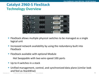Cisco Confidential –Under NDA Only – DO NOT Distribute


        Catalyst 2960-S FlexStack
        Technology Overview




            FlexStack allows multiple physical switches to be managed as a single
             logical unit
            Increased network availability by using the redundancy built into
             FlexStack
            FlexStack available with optional Module
                  Hot Swappable with two wire-speed 10G ports
            Up to 4 switches in a stack
            Unified management, control, and synchronized data plane (similar look
             and feel as StackWise)
Presentation_ID   © 2009 Cisco Systems, Inc. All rights reserved.   Cisco Confidential                                                      48
 