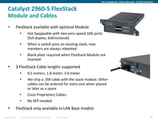 Cisco Confidential –Under NDA Only – DO NOT Distribute


    Catalyst 2960-S FlexStack
    Module and Cables
                 FlexStack available with optional Module
                             Hot Swappable with two wire-speed 10G ports
                              (full-duplex, bidirectional)
                             When a switch joins an existing stack, new
                              members are always rebooted
                             Blank plate required when FlexStack Module not
                              inserted
                 3 FlexStack Cable lengths supported
                             0.5 meters, 1.0 meter, 3.0 meter
                             We ship a .5M cable with the stack module. Other
                              cables can be ordered for extra cost when placed
                              or later as a spare
                             Cisco Proprietary Cables
                             No SFP needed
                 FlexStack only available in LAN Base models
Presentation_ID      © 2009 Cisco Systems, Inc. All rights reserved.   Cisco Confidential                                                      49
 