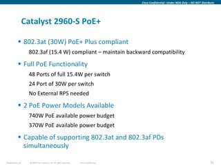 Cisco Confidential –Under NDA Only – DO NOT Distribute




                  Catalyst 2960-S PoE+

            802.3at (30W) PoE+ Plus compliant
                   802.3af (15.4 W) compliant – maintain backward compatibility

            Full PoE Functionality
                   48 Ports of full 15.4W per switch
                   24 Port of 30W per switch
                   No External RPS needed

            2 PoE Power Models Available
                   740W PoE available power budget
                   370W PoE available power budget

            Capable of supporting 802.3at and 802.3af PDs
             simultaneously

Presentation_ID     © 2009 Cisco Systems, Inc. All rights reserved.   Cisco Confidential                                                      52
 