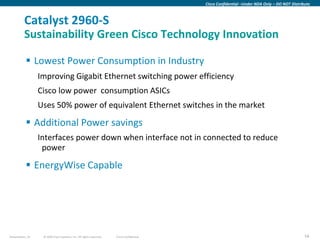 Cisco Confidential –Under NDA Only – DO NOT Distribute



          Catalyst 2960-S
          Sustainability Green Cisco Technology Innovation

            Lowest Power Consumption in Industry
                  Improving Gigabit Ethernet switching power efficiency
                  Cisco low power consumption ASICs
                  Uses 50% power of equivalent Ethernet switches in the market

            Additional Power savings
                  Interfaces power down when interface not in connected to reduce
                   power

            EnergyWise Capable




Presentation_ID    © 2009 Cisco Systems, Inc. All rights reserved.   Cisco Confidential                                                      54
 