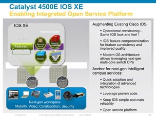 Catalyst 4500E IOS XE
Enabling Integrated Open Service Platform
 IOS XE                                                                                              Augmenting Existing Cisco IOS
                     Hosted Apps                                                                          Operational consistency–
                                                                                                         Same IOS look and feel !
   IOSd
                                                                                                          IOS feature componentization
                                     Network
 Features
                   Security
                    Apps
                                    Optimization                                                         for feature consistency and
Components                                                                                               improved quality
                                                                                                          Modern OS architecture
                   Mobility             Vertical
                                         Apps                                                            allows leveraging next-gen
                                                                                                         multi-core switch CPU
                                                                                                     Anchor for next-gen intelligent
                                                                                                     campus services:
                                                                                                          Quick adoption and
                                                                                                         integration of advanced
                                                                                                         technologies
                                                                                                          Leverage proven code
                                                                                                          Keep IOS simple and main
           Next-gen workspace                                                                            reliability
 Mobility, Video, Collaboration, Security
                                                                                                          Open service platform
 Presentation_ID     © 2010 Cisco and/or its affiliates. All rights reserved.   Cisco Confidential                                     73
 