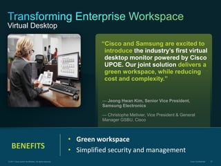 Virtual Desktop

                                                                     “Cisco and Samsung are excited to
                                                                      introduce the industry’s first virtual
                                                                      desktop monitor powered by Cisco
                                                                      UPOE. Our joint solution delivers a
                                                                      green workspace, while reducing
                                                                      cost and complexity.”


                                                                     — Jeong Hwan Kim, Senior Vice President,
                                                                     Samsung Electronics

                                                                     — Christophe Metivier, Vice President & General
                                                                     Manager GSBU, Cisco



                                                           • Green workspace
   BENEFITS                                                • Simplified security and management
© 2011 Cisco and/or its affiliates. All rights reserved.                                                         Cisco Confidential   81
 