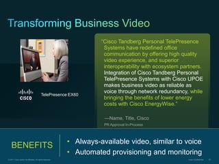 “Cisco Tandberg Personal TelePresence
                                                                      Systems have redefined office
                                                                      communication by offering high quality
                                                                      video experience, and superior
                                                                      interoperability with ecosystem partners.
                                                                      Integration of Cisco Tandberg Personal
                                                                      TelePresence Systems with Cisco UPOE
                                                                      makes business video as reliable as
                                                                      voice through network redundancy, while
                                           TelePresence EX60
                                                                      bringing the benefits of lower energy
                                                                      costs with Cisco EnergyWise.”

                                                                      —Name, Title, Cisco
                                                                      PR Approval In-Process



                                                           • Always-available video, similar to voice
   BENEFITS
                                                           • Automated provisioning and monitoring
© 2011 Cisco and/or its affiliates. All rights reserved.                                                Cisco Confidential   83
 
