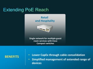 Retail
                                                                and Hospitality




                                                           Single network for multiple guest
                                                               room services with Cisco
                                                                   Compact switches




                                                           • Lower CapEx through cable consolidation
   BENEFITS
                                                           • Simplified management of extended range of
                                                             devices
© 2011 Cisco and/or its affiliates. All rights reserved.                                       Cisco Confidential   84
 