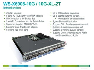       dCEF2T Linecard                                     Up to 60Mpps local forwarding
       8 ports X2 10GE (SFP+ via OneX adapter)             Up to 256MB Buffering per port
       No Connection to the Shared Bus                         100 ms buffer for each direction
       2 x 40Gb Connections into the Switch Fabric         Egress Multicast Replication
       Supports integrated DFC4 / DFC4XL                   Supports Strict Priority queue on transmit
       Supports Cisco TrustSec on all ports                Supports 2 receive queues per port
       Supports VSL on all ports                           Supports 8 transmit queues per port
                                                            Supports Deficit Weighted Round Robin
                                                                and Shaped Round Robin




© 2011 Cisco and/or its affiliates. All rights reserved.                                      Cisco Confidential   111
 