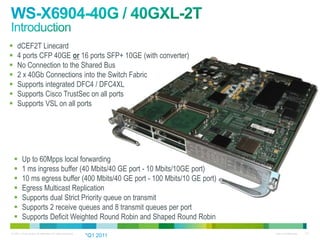     dCEF2T Linecard
    4 ports CFP 40GE or 16 ports SFP+ 10GE (with converter)
    No Connection to the Shared Bus
    2 x 40Gb Connections into the Switch Fabric
    Supports integrated DFC4 / DFC4XL
    Supports Cisco TrustSec on all ports
    Supports VSL on all ports




        Up to 60Mpps local forwarding
        1 ms ingress buffer (40 Mbits/40 GE port - 10 Mbits/10GE port)
        10 ms egress buffer (400 Mbits/40 GE port - 100 Mbits/10 GE port)
        Egress Multicast Replication
        Supports dual Strict Priority queue on transmit
        Supports 2 receive queues and 8 transmit queues per port
        Supports Deficit Weighted Round Robin and Shaped Round Robin
© 2011 Cisco and/or its affiliates. All rights reserved.                     Cisco Confidential   112
                                                           *Q1 2011
 