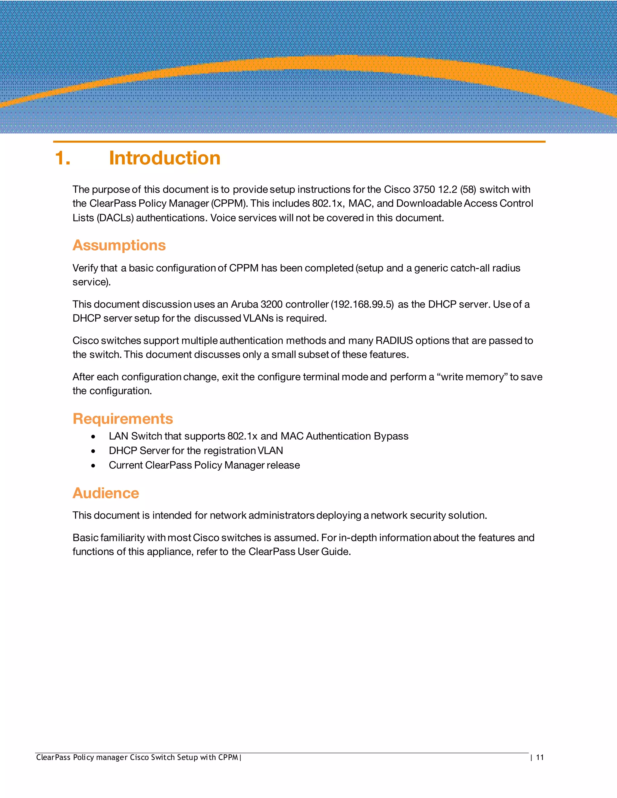 1. Introduction
The purpose of this document is to provide setup instructions for the Cisco 3750 12.2 (58) switch with
the ClearPass Policy Manager (CPPM). This includes 802.1x, MAC, and Downloadable Access Control
Lists (DACLs) authentications. Voice services will not be covered in this document.
Assumptions
Verify that a basic configurationof CPPM has been completed (setup and a generic catch-all radius
service).
This document discussionuses an Aruba 3200 controller (192.168.99.5) as the DHCP server. Use of a
DHCP server setup for the discussed VLANs is required.
Cisco switches support multiple authentication methods and many RADIUS options that are passed to
the switch. This document discusses only a small subset of these features.
After each configurationchange, exit the configure terminal mode and perform a “write memory” to save
the configuration.
Requirements
• LAN Switch that supports 802.1x and MAC Authentication Bypass
• DHCP Server for the registration VLAN
• Current ClearPass Policy Manager release
Audience
This document is intended for network administratorsdeploying a network security solution.
Basic familiarity with most Cisco switches is assumed. For in-depth informationabout the features and
functions of this appliance, refer to the ClearPass User Guide.
ClearPass Policy manager Cisco Switch Setup with CPPM| | 11
 