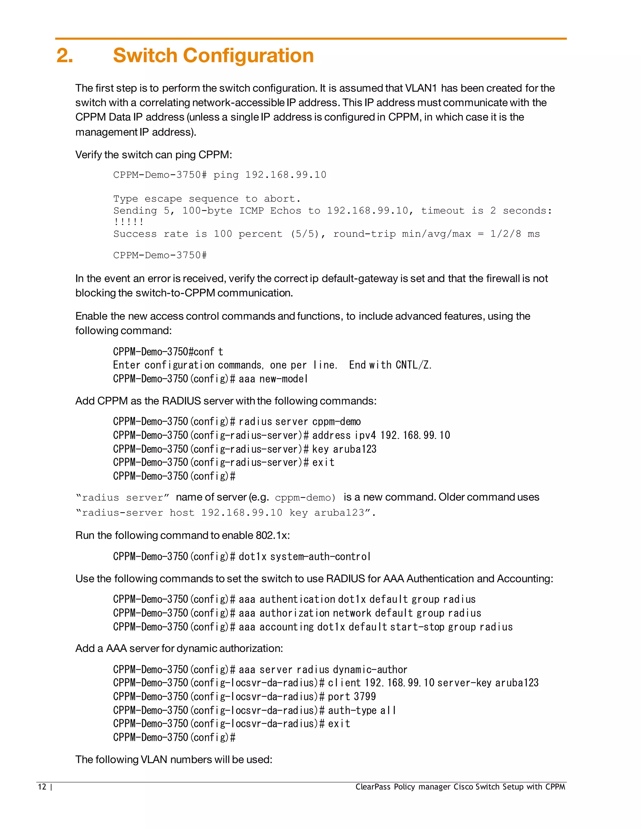 2. Switch Configuration
The first step is to perform the switch configuration. It is assumed that VLAN1 has been created for the
switch with a correlating network-accessible IP address. This IP address must communicate with the
CPPM Data IP address (unless a single IP address is configured in CPPM, in which case it is the
management IP address).
Verify the switch can ping CPPM:
CPPM-Demo-3750# ping 192.168.99.10
Type escape sequence to abort.
Sending 5, 100-byte ICMP Echos to 192.168.99.10, timeout is 2 seconds:
!!!!!
Success rate is 100 percent (5/5), round-trip min/avg/max = 1/2/8 ms
CPPM-Demo-3750#
In the event an error is received, verify the correct ip default-gateway is set and that the firewall is not
blocking the switch-to-CPPM communication.
Enable the new access control commands and functions, to include advanced features, using the
following command:
CPPM-Demo-3750#conf t
Enter configuration commands, one per line. End with CNTL/Z.
CPPM-Demo-3750(config)# aaa new-model
Add CPPM as the RADIUS server withthe following commands:
CPPM-Demo-3750(config)# radius server cppm-demo
CPPM-Demo-3750(config-radius-server)# address ipv4 192.168.99.10
CPPM-Demo-3750(config-radius-server)# key aruba123
CPPM-Demo-3750(config-radius-server)# exit
CPPM-Demo-3750(config)#
“radius server” name of server (e.g. cppm-demo) is a new command. Older command uses
“radius-server host 192.168.99.10 key aruba123”.
Run the following command to enable 802.1x:
CPPM-Demo-3750(config)# dot1x system-auth-control
Use the following commands to set the switch to use RADIUS for AAA Authentication and Accounting:
CPPM-Demo-3750(config)# aaa authentication dot1x default group radius
CPPM-Demo-3750(config)# aaa authorization network default group radius
CPPM-Demo-3750(config)# aaa accounting dot1x default start-stop group radius
Add a AAA server for dynamic authorization:
CPPM-Demo-3750(config)# aaa server radius dynamic-author
CPPM-Demo-3750(config-locsvr-da-radius)# client 192.168.99.10 server-key aruba123
CPPM-Demo-3750(config-locsvr-da-radius)# port 3799
CPPM-Demo-3750(config-locsvr-da-radius)# auth-type all
CPPM-Demo-3750(config-locsvr-da-radius)# exit
CPPM-Demo-3750(config)#
The following VLAN numbers will be used:
12 | ClearPass Policy manager Cisco Switch Setup with CPPM
 