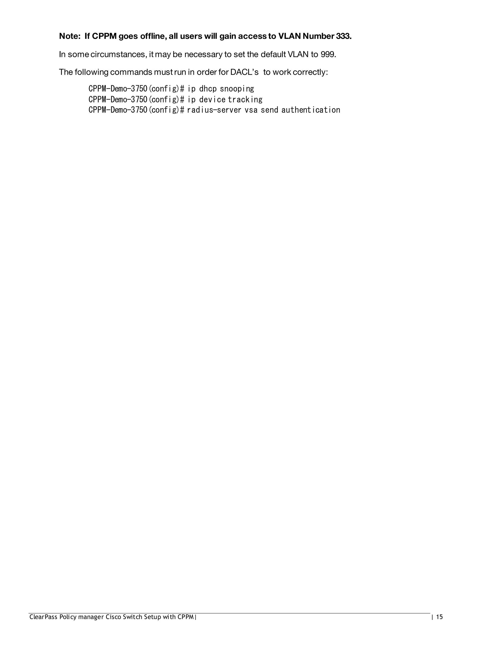 Note: If CPPM goes offline, all users will gain access to VLAN Number 333.
In some circumstances, it may be necessary to set the default VLAN to 999.
The following commands must run in order for DACL’s to work correctly:
CPPM-Demo-3750(config)# ip dhcp snooping
CPPM-Demo-3750(config)# ip device tracking
CPPM-Demo-3750(config)# radius-server vsa send authentication
ClearPass Policy manager Cisco Switch Setup with CPPM| | 15
 