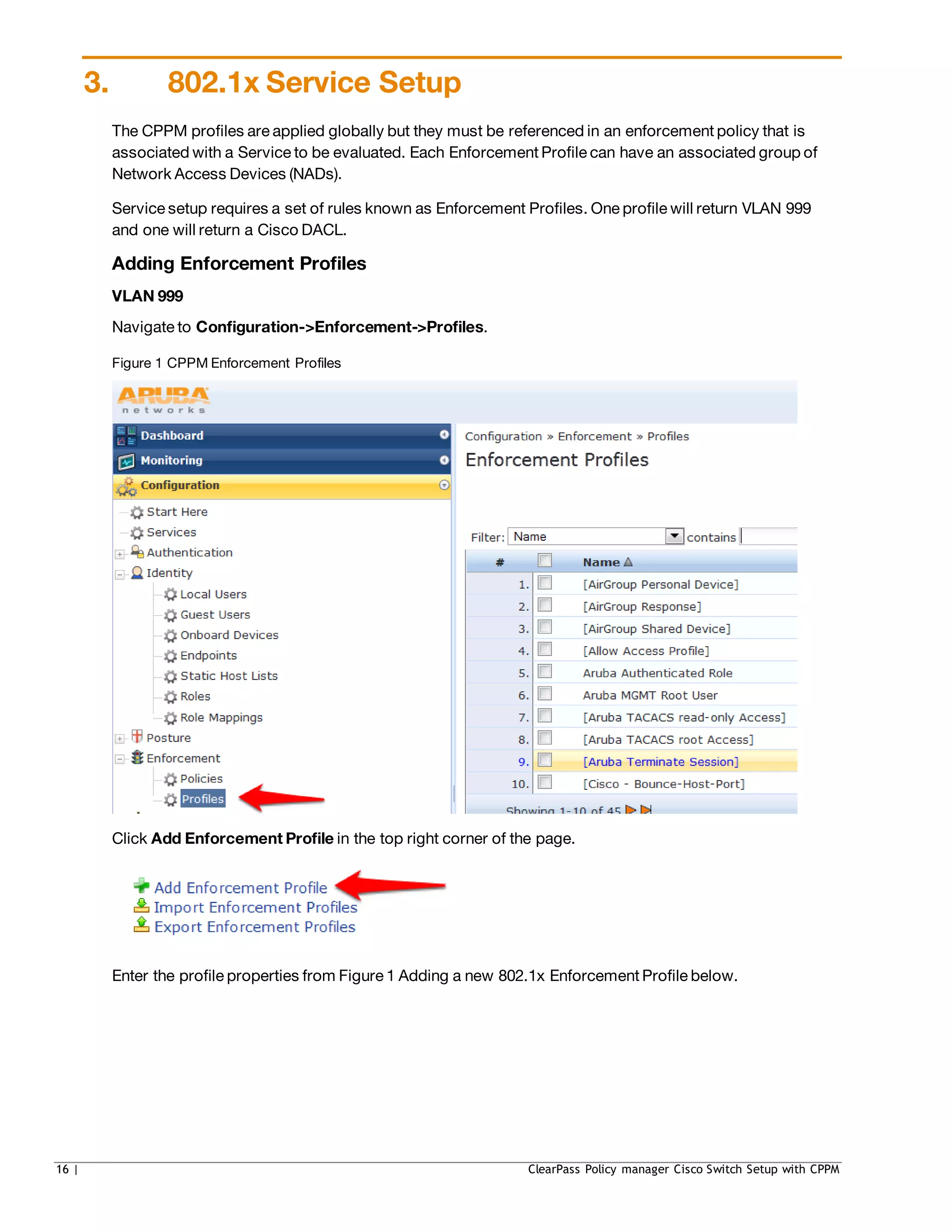 3. 802.1x Service Setup
The CPPM profiles are applied globally but they must be referenced in an enforcement policy that is
associated with a Service to be evaluated. Each Enforcement Profile can have an associated group of
Network Access Devices (NADs).
Service setup requires a set of rules known as Enforcement Profiles. One profile will return VLAN 999
and one will return a Cisco DACL.
Adding Enforcement Profiles
VLAN 999
Navigate to Configuration->Enforcement->Profiles.
Figure 1 CPPM Enforcement Profiles
Click Add Enforcement Profile in the top right corner of the page.
Enter the profile properties from Figure 1 Adding a new 802.1x Enforcement Profile below.
16 | ClearPass Policy manager Cisco Switch Setup with CPPM
 