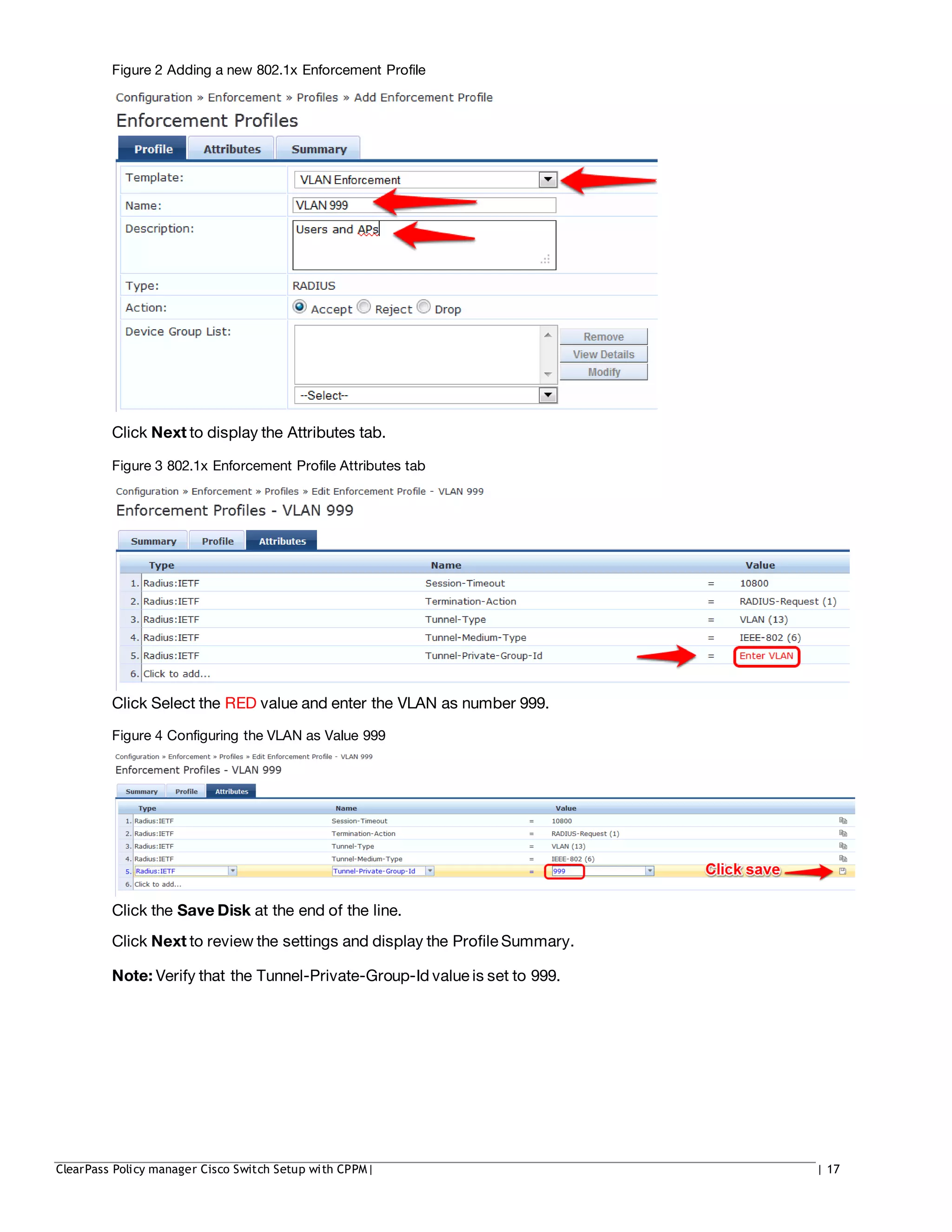 Figure 2 Adding a new 802.1x Enforcement Profile
Click Next to display the Attributes tab.
Figure 3 802.1x Enforcement Profile Attributes tab
Click Select the RED value and enter the VLAN as number 999.
Figure 4 Configuring the VLAN as Value 999
Click the Save Disk at the end of the line.
Click Next to review the settings and display the Profile Summary.
Note: Verify that the Tunnel-Private-Group-Id value is set to 999.
ClearPass Policy manager Cisco Switch Setup with CPPM| | 17
 