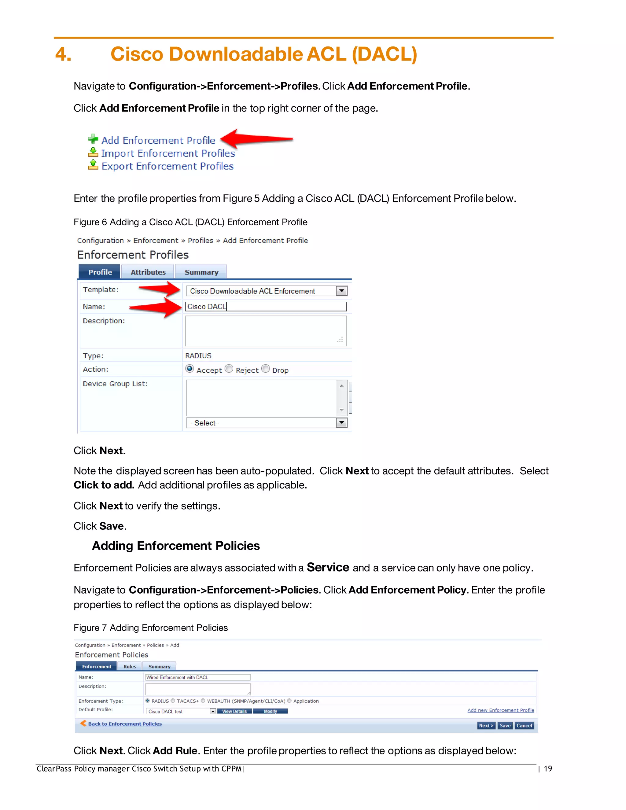 4. Cisco Downloadable ACL (DACL)
Navigate to Configuration->Enforcement->Profiles.Click Add Enforcement Profile.
Click Add Enforcement Profile in the top right corner of the page.
Enter the profile properties from Figure 5 Adding a Cisco ACL (DACL) Enforcement Profile below.
Figure 6 Adding a Cisco ACL (DACL) Enforcement Profile
Click Next.
Note the displayed screenhas been auto-populated. Click Next to accept the default attributes. Select
Click to add. Add additional profiles as applicable.
Click Next to verify the settings.
Click Save.
Adding Enforcement Policies
Enforcement Policies are always associated with a Service and a service can only have one policy.
Navigate to Configuration->Enforcement->Policies. Click Add Enforcement Policy. Enter the profile
properties to reflect the options as displayed below:
Figure 7 Adding Enforcement Policies
Click Next. Click Add Rule. Enter the profile properties to reflect the options as displayed below:
ClearPass Policy manager Cisco Switch Setup with CPPM| | 19
 