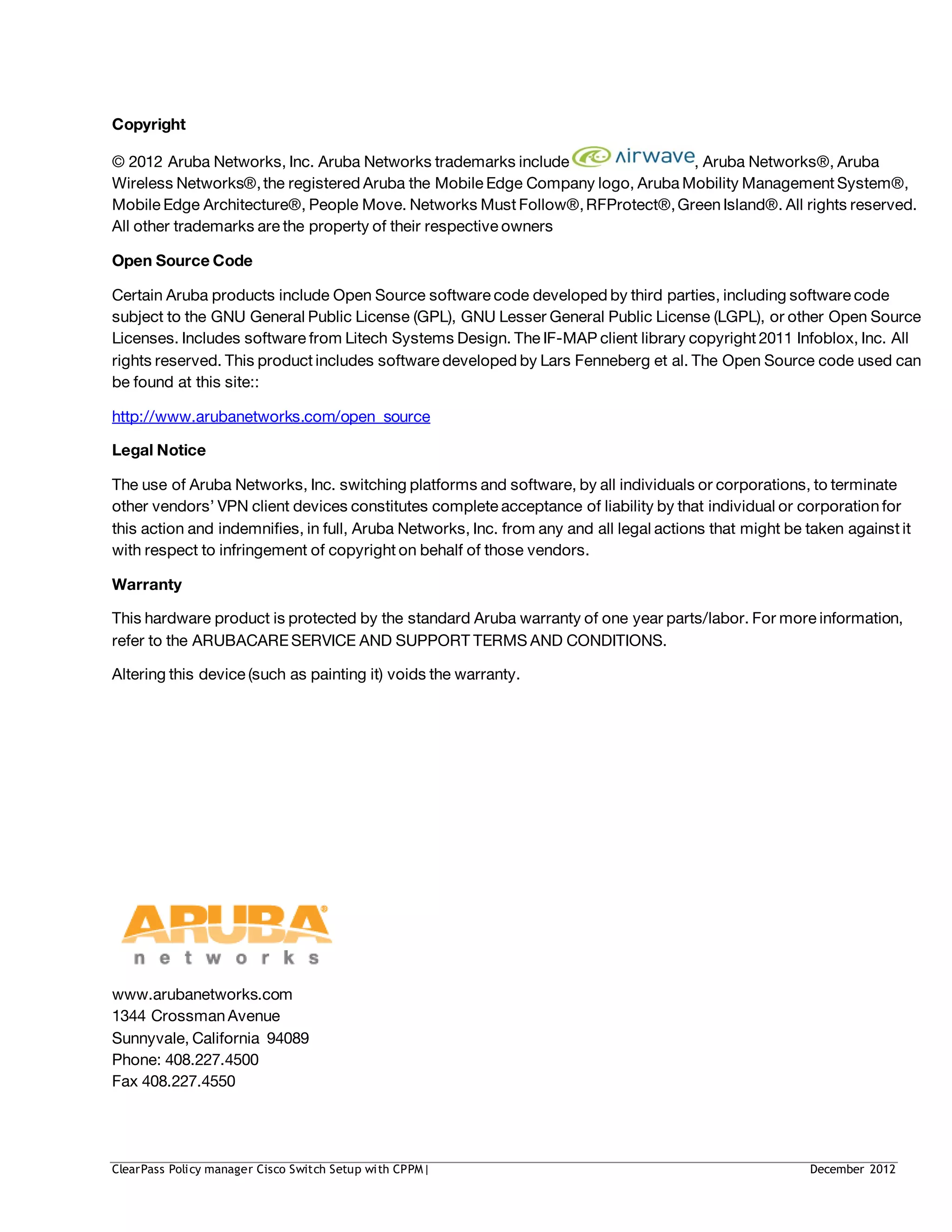 Copyright
© 2012 Aruba Networks, Inc. Aruba Networks trademarks include , Aruba Networks®, Aruba
Wireless Networks®,the registered Aruba the Mobile Edge Company logo, Aruba Mobility Management System®,
Mobile Edge Architecture®, People Move. Networks Must Follow®,RFProtect®,GreenIsland®. All rights reserved.
All other trademarks are the property of their respective owners
Open Source Code
Certain Aruba products include Open Source software code developed by third parties, including software code
subject to the GNU General Public License (GPL), GNU Lesser General Public License (LGPL), or other Open Source
Licenses. Includes software from Litech Systems Design. The IF-MAP client library copyright 2011 Infoblox, Inc. All
rights reserved. This product includes software developed by Lars Fenneberg et al. The Open Source code used can
be found at this site::
http://www.arubanetworks.com/open_source
Legal Notice
The use of Aruba Networks, Inc. switching platforms and software, by all individuals or corporations, to terminate
other vendors’ VPN client devices constitutes complete acceptance of liability by that individual or corporationfor
this action and indemnifies, in full, Aruba Networks, Inc. from any and all legal actions that might be taken against it
with respect to infringement of copyright on behalf of those vendors.
Warranty
This hardware product is protected by the standard Aruba warranty of one year parts/labor. For more information,
refer to the ARUBACARE SERVICE AND SUPPORT TERMS AND CONDITIONS.
Altering this device (such as painting it) voids the warranty.
www.arubanetworks.com
1344 CrossmanAvenue
Sunnyvale, California 94089
Phone: 408.227.4500
Fax 408.227.4550
ClearPass Policy manager Cisco Switch Setup with CPPM| December 2012
 
