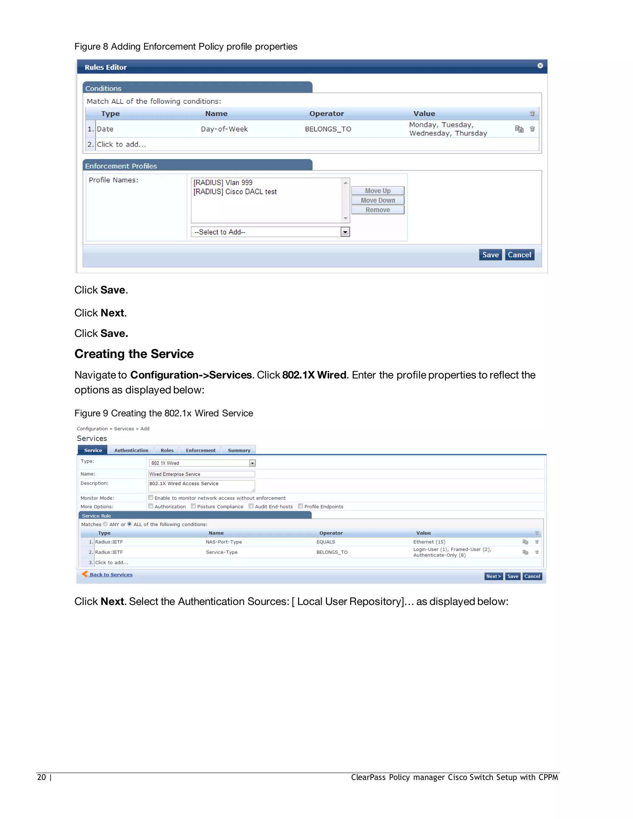 Figure 8 Adding Enforcement Policy profile properties
Click Save.
Click Next.
Click Save.
Creating the Service
Navigate to Configuration->Services. Click 802.1X Wired. Enter the profile properties to reflect the
options as displayed below:
Figure 9 Creating the 802.1x Wired Service
Click Next. Select the Authentication Sources: [ Local User Repository]… as displayed below:
20 | ClearPass Policy manager Cisco Switch Setup with CPPM
 