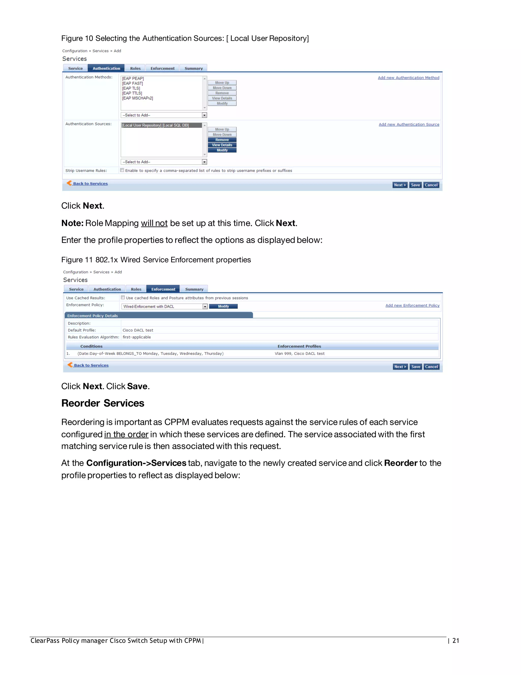 Figure 10 Selecting the Authentication Sources: [ Local User Repository]
Click Next.
Note: Role Mapping will not be set up at this time. Click Next.
Enter the profile properties to reflect the options as displayed below:
Figure 11 802.1x Wired Service Enforcement properties
Click Next. Click Save.
Reorder Services
Reordering is important as CPPM evaluates requests against the service rules of each service
configured in the order in which these services are defined. The service associated with the first
matching service rule is then associated with this request.
At the Configuration->Services tab, navigate to the newly created service and click Reorder to the
profile properties to reflect as displayed below:
ClearPass Policy manager Cisco Switch Setup with CPPM| | 21
 