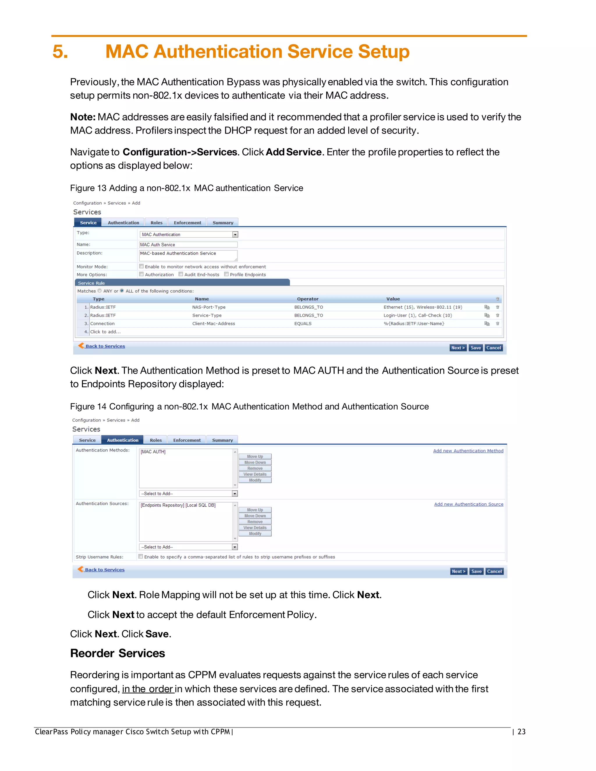 5. MAC Authentication Service Setup
Previously,the MAC Authentication Bypass was physicallyenabled via the switch. This configuration
setup permits non-802.1x devices to authenticate via their MAC address.
Note: MAC addresses are easily falsified and it recommended that a profiler service is used to verify the
MAC address. Profilersinspect the DHCP request for an added level of security.
Navigate to Configuration->Services. Click Add Service. Enter the profile properties to reflect the
options as displayed below:
Figure 13 Adding a non-802.1x MAC authentication Service
Click Next. The Authentication Method is preset to MAC AUTH and the Authentication Source is preset
to Endpoints Repository displayed:
Figure 14 Configuring a non-802.1x MAC Authentication Method and Authentication Source
Click Next. Role Mapping will not be set up at this time. Click Next.
Click Next to accept the default Enforcement Policy.
Click Next. Click Save.
Reorder Services
Reordering is important as CPPM evaluates requests against the service rules of each service
configured, in the order in which these services are defined. The service associated withthe first
matching service rule is then associated with this request.
ClearPass Policy manager Cisco Switch Setup with CPPM| | 23
 