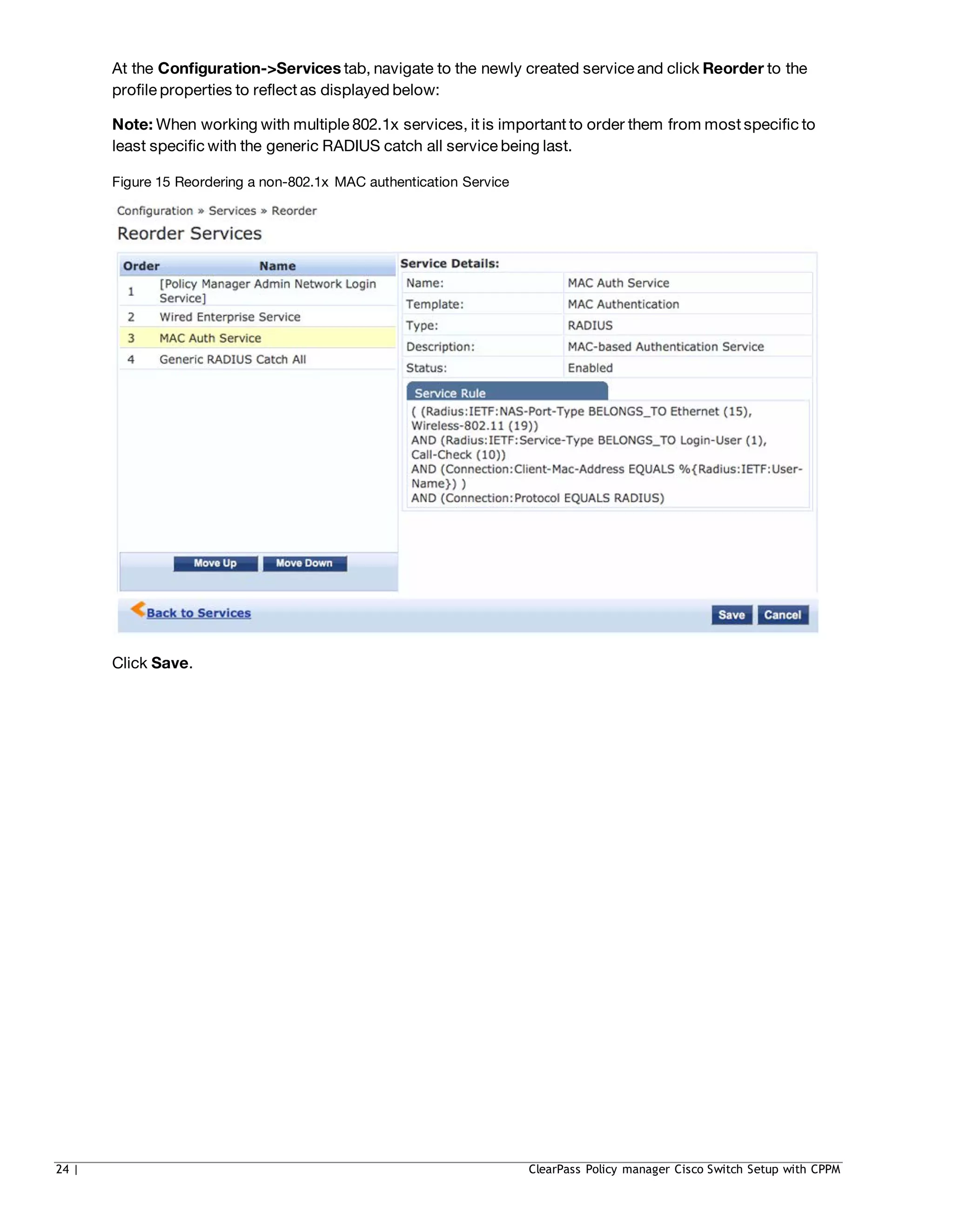 At the Configuration->Services tab, navigate to the newly created service and click Reorder to the
profile properties to reflect as displayed below:
Note: When working with multiple 802.1x services, it is important to order them from most specific to
least specific with the generic RADIUS catch all service being last.
Figure 15 Reordering a non-802.1x MAC authentication Service
Click Save.
24 | ClearPass Policy manager Cisco Switch Setup with CPPM
 